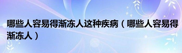 哪些人容易得渐冻人这种疾病（哪些人容易得渐冻人）