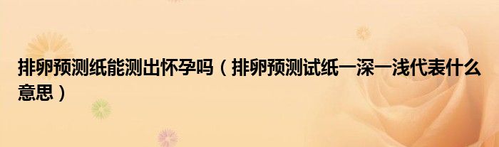 排卵预测纸能测出怀孕吗（排卵预测试纸一深一浅代表什么意思）