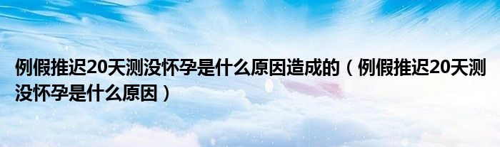 例假推迟20天测没怀孕是什么原因造成的（例假推迟20天测没怀孕是什么原因）