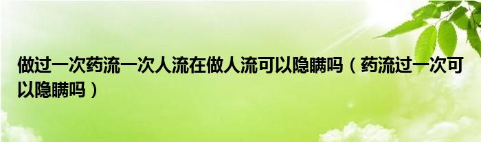 做过一次药流一次人流在做人流可以隐瞒吗（药流过一次可以隐瞒吗）