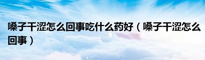 嗓子干涩怎么回事吃什么药好（嗓子干涩怎么回事）