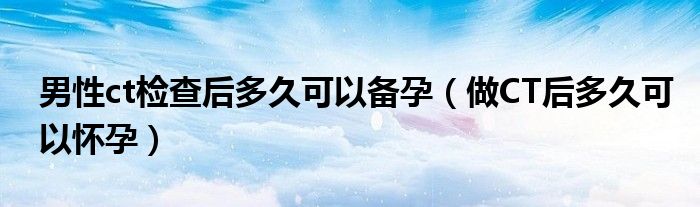 男性ct检查后多久可以备孕（做CT后多久可以怀孕）