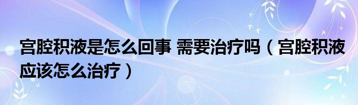 宫腔积液是怎么回事 需要治疗吗（宫腔积液应该怎么治疗）