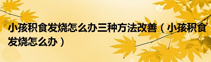 小孩积食发烧怎么办三种方法改善（小孩积食发烧怎么办）