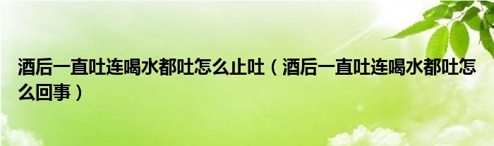 酒后一直吐连喝水都吐怎么止吐（酒后一直吐连喝水都吐怎么回事）