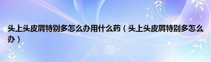 头上头皮屑特别多怎么办用什么药（头上头皮屑特别多怎么办）