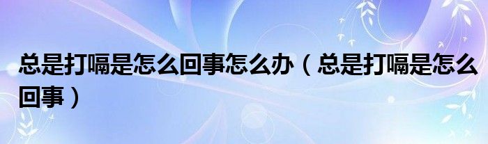 总是打嗝是怎么回事怎么办（总是打嗝是怎么回事）