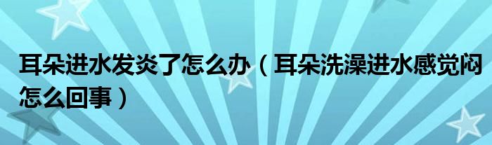 耳朵进水发炎了怎么办（耳朵洗澡进水感觉闷怎么回事）