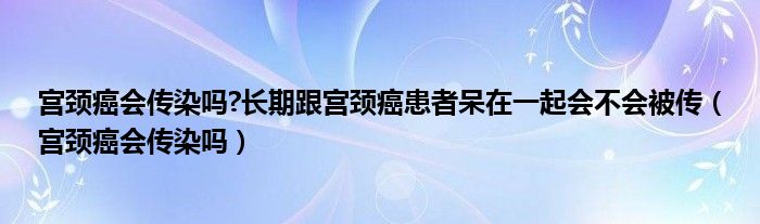 宫颈癌会传染吗?长期跟宫颈癌患者呆在一起会不会被传（宫颈癌会传染吗）