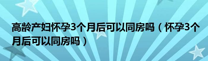 高龄产妇怀孕3个月后可以同房吗（怀孕3个月后可以同房吗）