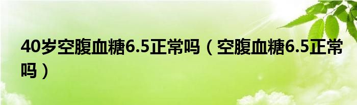 40岁空腹血糖6.5正常吗（空腹血糖6.5正常吗）