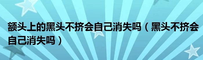 额头上的黑头不挤会自己消失吗（黑头不挤会自己消失吗）