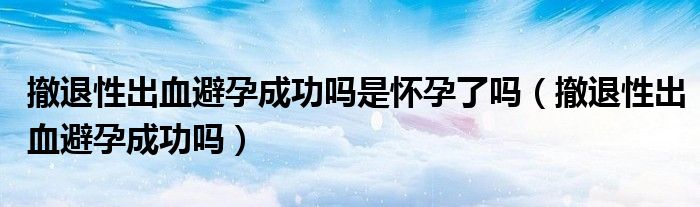 撤退性出血避孕成功吗是怀孕了吗（撤退性出血避孕成功吗）