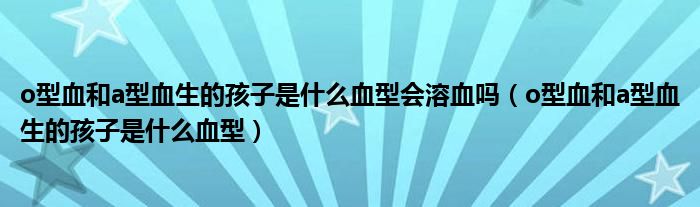 o型血和a型血生的孩子是什么血型会溶血吗（o型血和a型血生的孩子是什么血型）