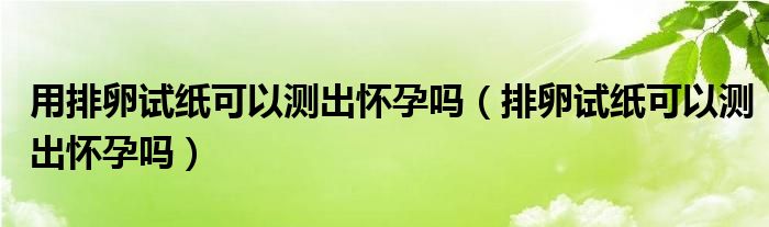 用排卵试纸可以测出怀孕吗（排卵试纸可以测出怀孕吗）