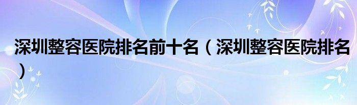 深圳整容医院排名前十名（深圳整容医院排名）