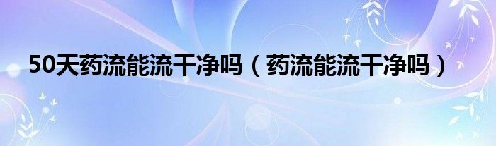 50天药流能流干净吗（药流能流干净吗）