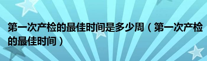 第一次产检的最佳时间是多少周（第一次产检的最佳时间）