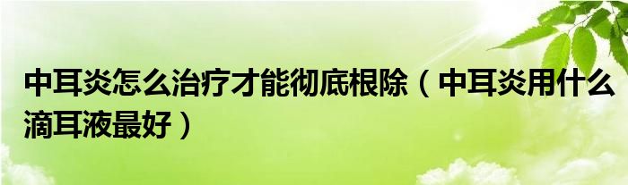 中耳炎怎么治疗才能彻底根除（中耳炎用什么滴耳液最好）