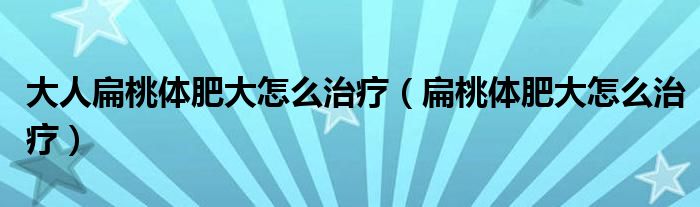 大人扁桃体肥大怎么治疗（扁桃体肥大怎么治疗）