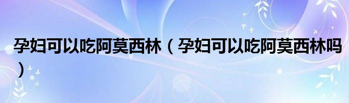 孕妇可以吃阿莫西林（孕妇可以吃阿莫西林吗）