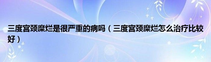 三度宫颈糜烂是很严重的病吗（三度宫颈糜烂怎么治疗比较好）