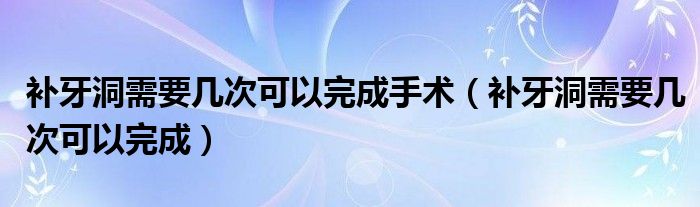 补牙洞需要几次可以完成手术（补牙洞需要几次可以完成）