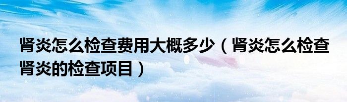 肾炎怎么检查费用大概多少（肾炎怎么检查 肾炎的检查项目）