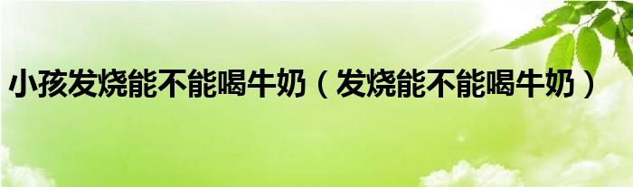 小孩发烧能不能喝牛奶（发烧能不能喝牛奶）