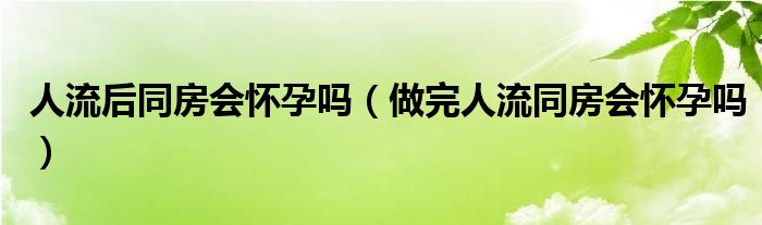 人流后同房会怀孕吗（做完人流同房会怀孕吗）