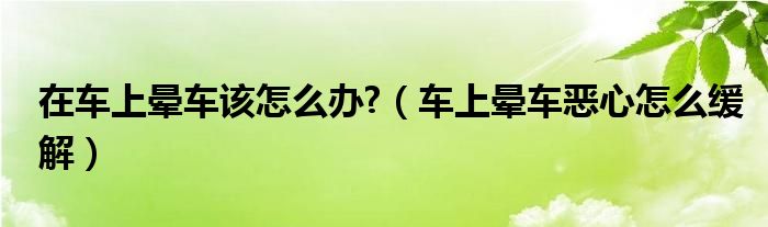 在车上晕车该怎么办?（车上晕车恶心怎么缓解）