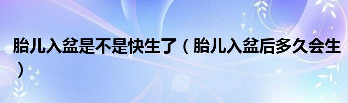 胎儿入盆是不是快生了（胎儿入盆后多久会生）