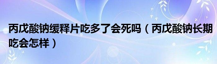 丙戊酸钠缓释片吃多了会死吗（丙戊酸钠长期吃会怎样）