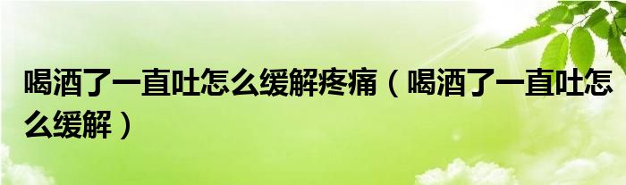 喝酒了一直吐怎么缓解疼痛（喝酒了一直吐怎么缓解）