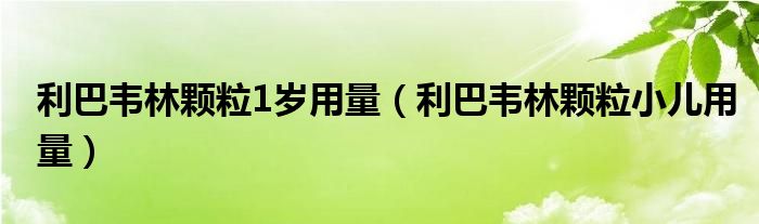 利巴韦林颗粒1岁用量（利巴韦林颗粒小儿用量）