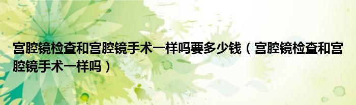 宫腔镜检查和宫腔镜手术一样吗要多少钱（宫腔镜检查和宫腔镜手术一样吗）