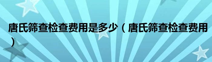 唐氏筛查检查费用是多少（唐氏筛查检查费用）