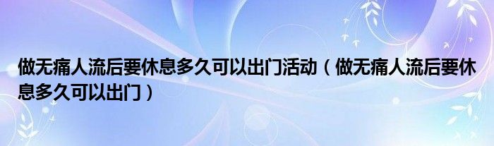 做无痛人流后要休息多久可以出门活动（做无痛人流后要休息多久可以出门）