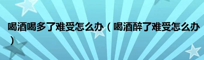 喝酒喝多了难受怎么办（喝酒醉了难受怎么办）