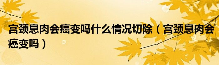 宫颈息肉会癌变吗什么情况切除（宫颈息肉会癌变吗）