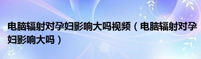 电脑辐射对孕妇影响大吗视频（电脑辐射对孕妇影响大吗）