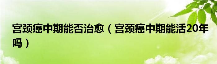 宫颈癌中期能否治愈（宫颈癌中期能活20年吗）