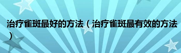 治疗雀斑最好的方法（治疗雀斑最有效的方法）