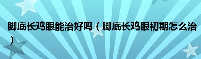 脚底长鸡眼能治好吗（脚底长鸡眼初期怎么治）