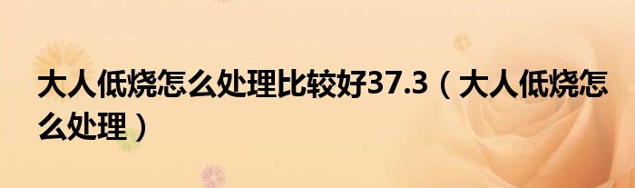 大人低烧怎么处理比较好37.3（大人低烧怎么处理）