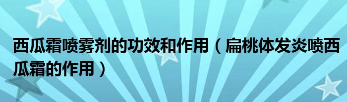 西瓜霜喷雾剂的功效和作用（扁桃体发炎喷西瓜霜的作用）