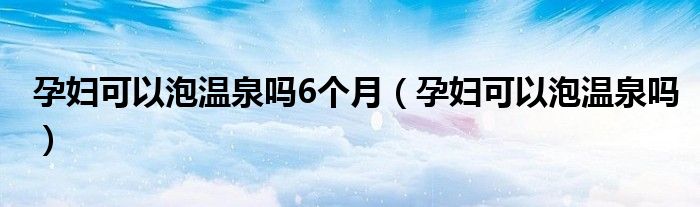 孕妇可以泡温泉吗6个月（孕妇可以泡温泉吗）