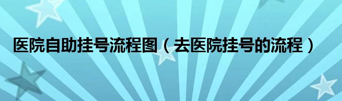 医院自助挂号流程图（去医院挂号的流程）