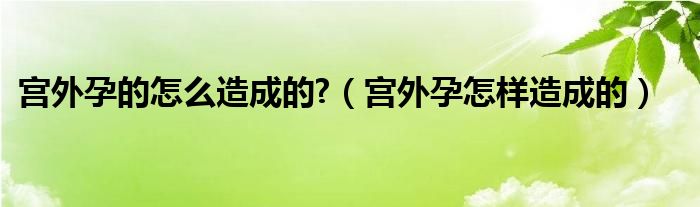 宫外孕的怎么造成的?（宫外孕怎样造成的）