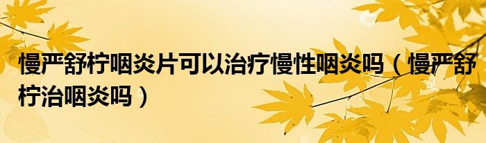 慢严舒柠咽炎片可以治疗慢性咽炎吗（慢严舒柠治咽炎吗）